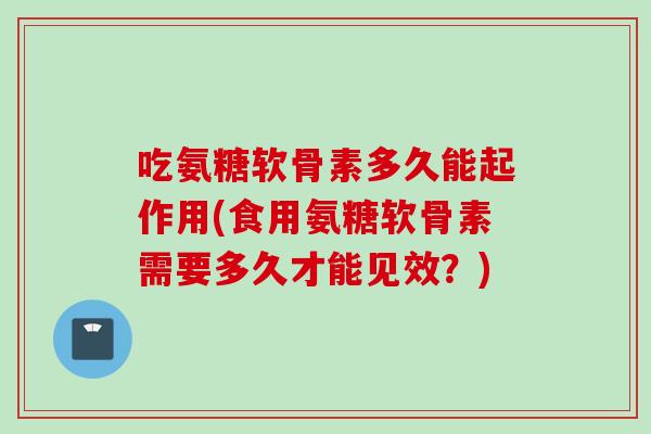 吃氨糖软骨素多久能起作用(食用氨糖软骨素需要多久才能见效？)