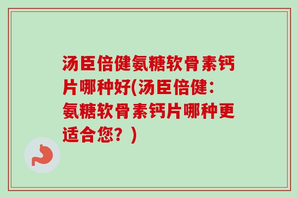 汤臣倍健氨糖软骨素钙片哪种好(汤臣倍健：氨糖软骨素钙片哪种更适合您？)