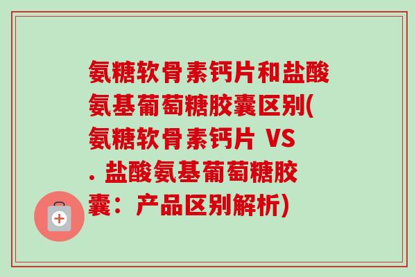 氨糖软骨素钙片和盐酸氨基葡萄糖胶囊区别(氨糖软骨素钙片 VS. 盐酸氨基葡萄糖胶囊：产品区别解析)