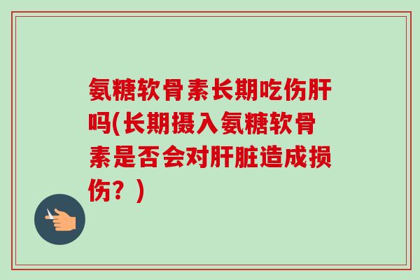 氨糖软骨素长期吃伤肝吗(长期摄入氨糖软骨素是否会对肝脏造成损伤？)