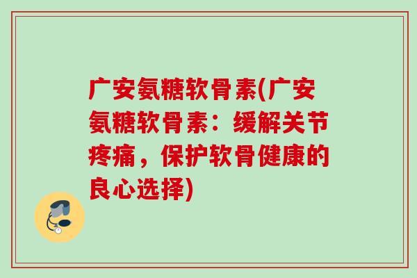 广安氨糖软骨素(广安氨糖软骨素：缓解关节疼痛，保护软骨健康的良心选择)