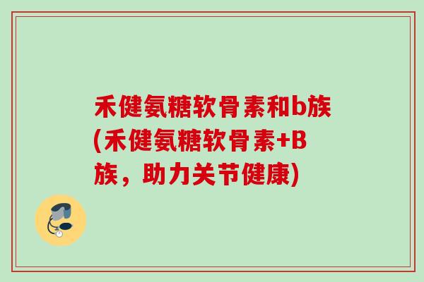 禾健氨糖软骨素和b族(禾健氨糖软骨素+B族，助力关节健康)