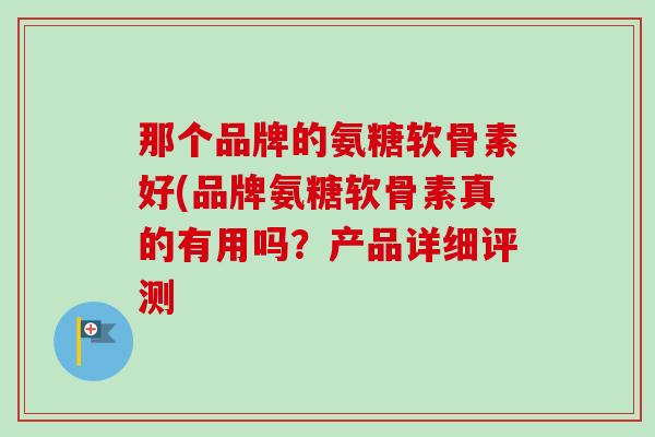 那个品牌的氨糖软骨素好(品牌氨糖软骨素真的有用吗？产品详细评测