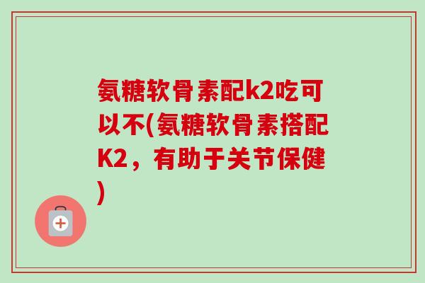 氨糖软骨素配k2吃可以不(氨糖软骨素搭配K2，有助于关节保健)