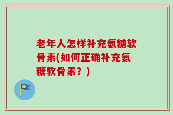 老年人怎样补充氨糖软骨素(如何正确补充氨糖软骨素？)