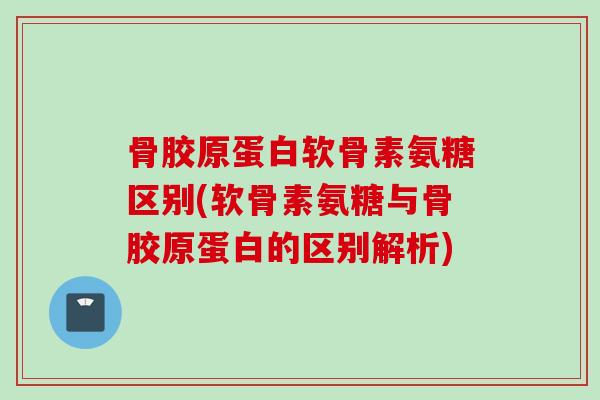 骨胶原蛋白软骨素氨糖区别(软骨素氨糖与骨胶原蛋白的区别解析)