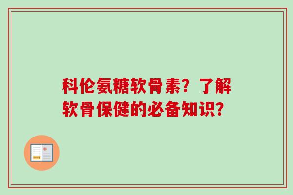 科伦氨糖软骨素？了解软骨保健的必备知识？