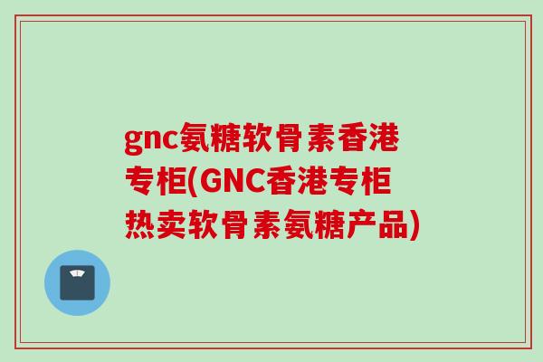 gnc氨糖软骨素香港专柜(GNC香港专柜热卖软骨素氨糖产品)