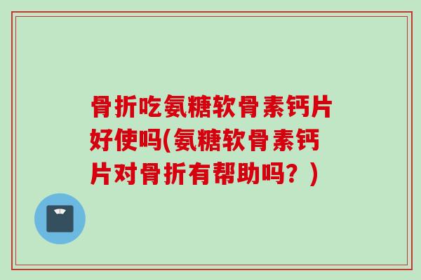骨折吃氨糖软骨素钙片好使吗(氨糖软骨素钙片对骨折有帮助吗？)