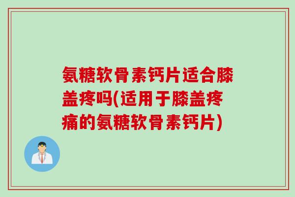 氨糖软骨素钙片适合膝盖疼吗(适用于膝盖疼痛的氨糖软骨素钙片)