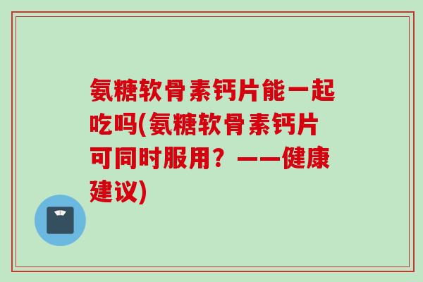 氨糖软骨素钙片能一起吃吗(氨糖软骨素钙片可同时服用？——健康建议)