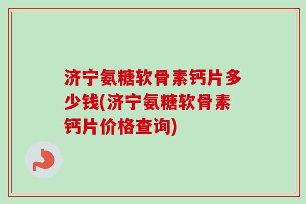 济宁氨糖软骨素钙片多少钱(济宁氨糖软骨素钙片价格查询)