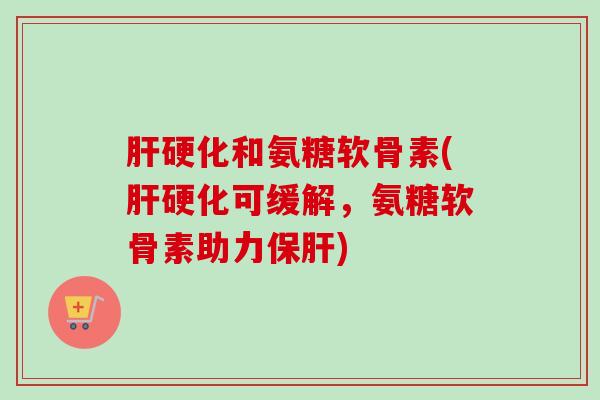 肝硬化和氨糖软骨素(肝硬化可缓解，氨糖软骨素助力保肝)