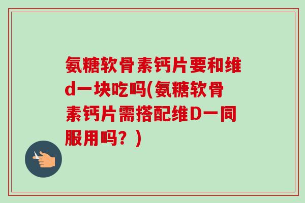 氨糖软骨素钙片要和维d一块吃吗(氨糖软骨素钙片需搭配维D一同服用吗？)