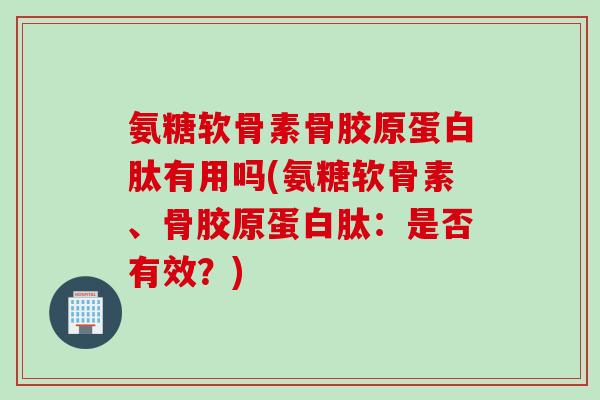 氨糖软骨素骨胶原蛋白肽有用吗(氨糖软骨素、骨胶原蛋白肽：是否有效？)