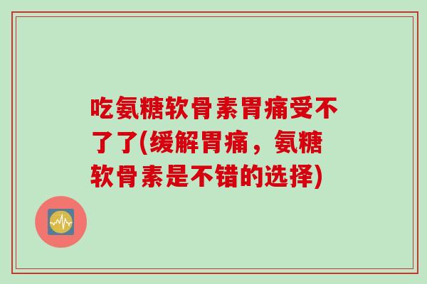 吃氨糖软骨素胃痛受不了了(缓解胃痛，氨糖软骨素是不错的选择)