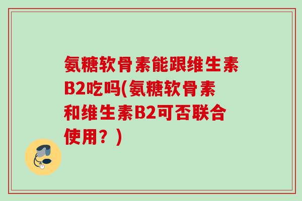 氨糖软骨素能跟维生素B2吃吗(氨糖软骨素和维生素B2可否联合使用？)