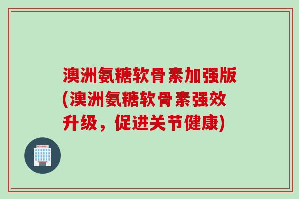 澳洲氨糖软骨素加强版(澳洲氨糖软骨素强效升级，促进关节健康)