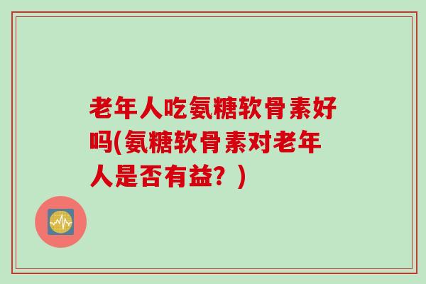 老年人吃氨糖软骨素好吗(氨糖软骨素对老年人是否有益？)