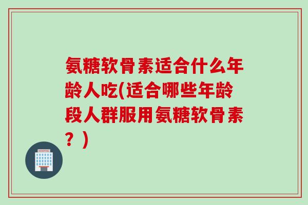 氨糖软骨素适合什么年龄人吃(适合哪些年龄段人群服用氨糖软骨素？)
