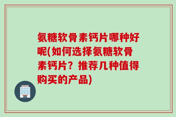 氨糖软骨素钙片哪种好呢(如何选择氨糖软骨素钙片?推荐几种值得购买的产品) 氨糖软骨素钙片哪种好呢(如何选择氨糖软骨素钙片?推荐几种值得购买的产品)