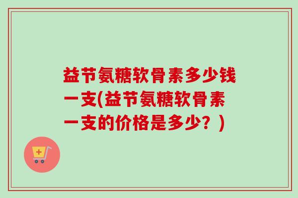益节氨糖软骨素多少钱一支(益节氨糖软骨素一支的价格是多少？)