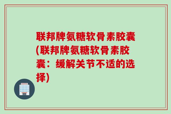联邦牌氨糖软骨素胶囊(联邦牌氨糖软骨素胶囊：缓解关节不适的选择)