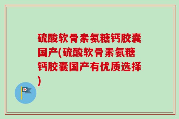 硫酸软骨素氨糖钙胶囊国产(硫酸软骨素氨糖钙胶囊国产有优质选择)