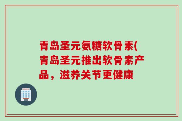 青岛圣元氨糖软骨素(青岛圣元推出软骨素产品,滋养关节更健康 青岛圣元氨糖软骨素(青岛圣元推出软骨素产品,滋养关节更健康