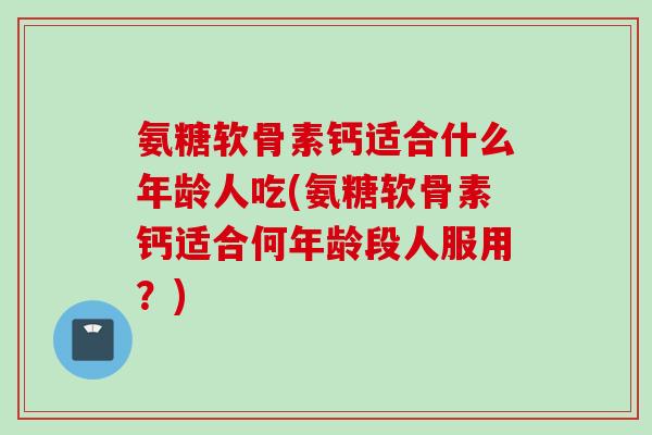 氨糖软骨素钙适合什么年龄人吃(氨糖软骨素钙适合何年龄段人服用？)