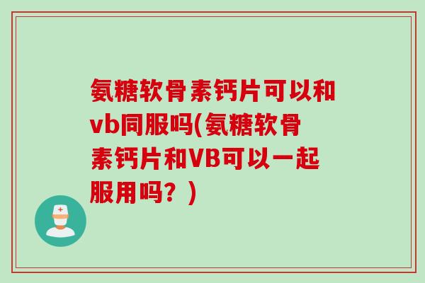 氨糖软骨素钙片可以和vb同服吗(氨糖软骨素钙片和VB可以一起服用吗？)
