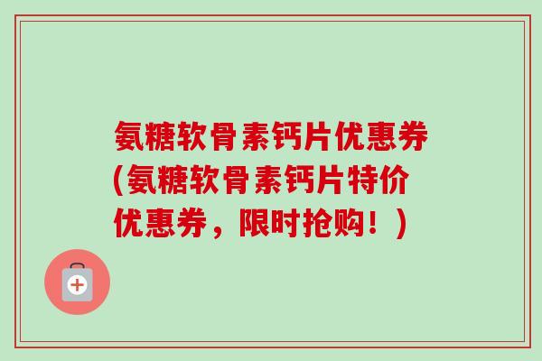 氨糖软骨素钙片优惠券(氨糖软骨素钙片特价优惠券，限时抢购！)