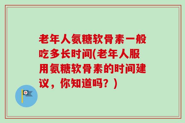 老年人氨糖软骨素一般吃多长时间(老年人服用氨糖软骨素的时间建议，你知道吗？)