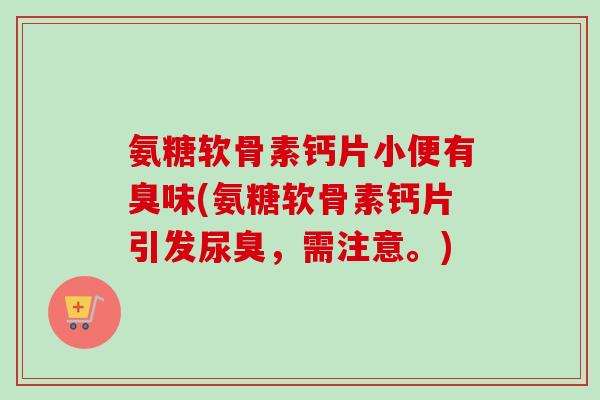 氨糖软骨素钙片小便有臭味(氨糖软骨素钙片引发尿臭，需注意。)