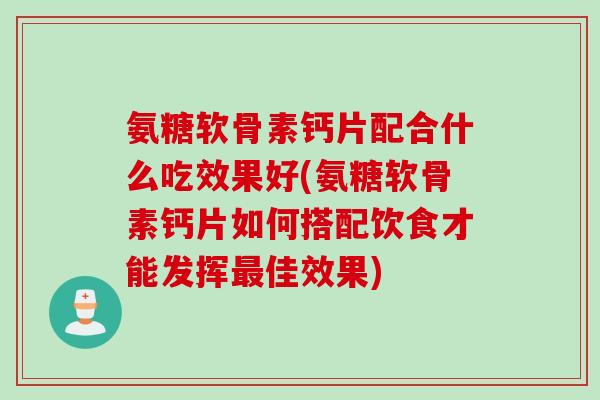 氨糖软骨素钙片配合什么吃效果好(氨糖软骨素钙片如何搭配饮食才能发挥最佳效果)