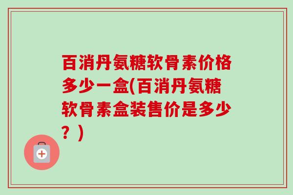 百消丹氨糖软骨素价格多少一盒(百消丹氨糖软骨素盒装售价是多少？)