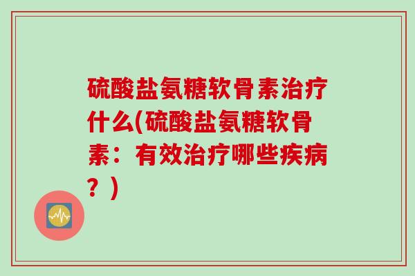 硫酸盐氨糖软骨素治疗什么(硫酸盐氨糖软骨素：有效治疗哪些疾病？)