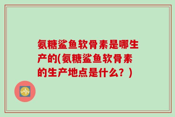 氨糖鲨鱼软骨素是哪生产的(氨糖鲨鱼软骨素的生产地点是什么？)