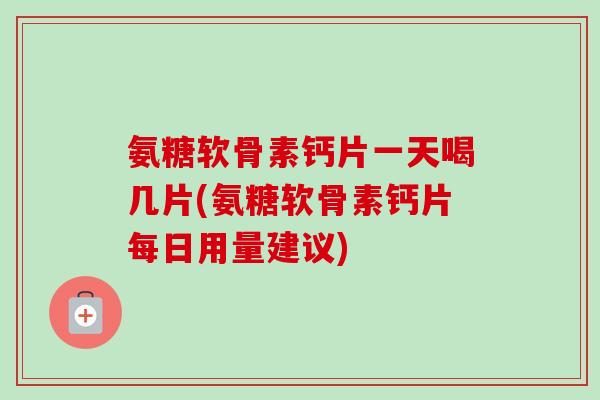 氨糖软骨素钙片一天喝几片(氨糖软骨素钙片每日用量建议)