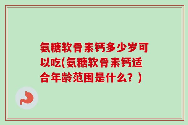 氨糖软骨素钙多少岁可以吃(氨糖软骨素钙适合年龄范围是什么？)
