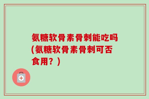 氨糖软骨素骨刺能吃吗(氨糖软骨素骨刺可否食用？)