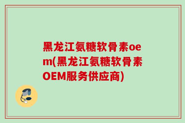 黑龙江氨糖软骨素oem(黑龙江氨糖软骨素OEM服务供应商)