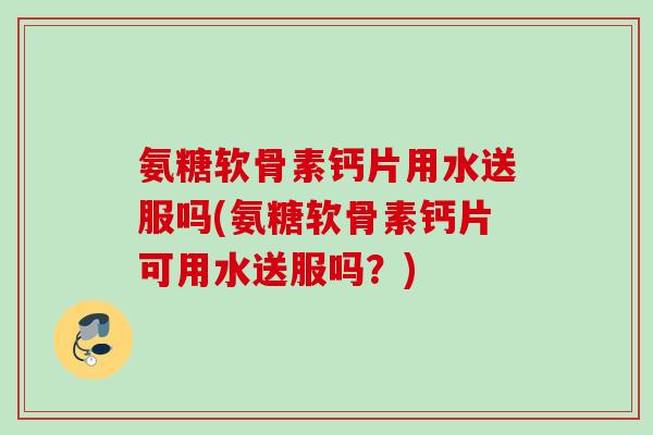 氨糖软骨素钙片用水送服吗(氨糖软骨素钙片可用水送服吗？)