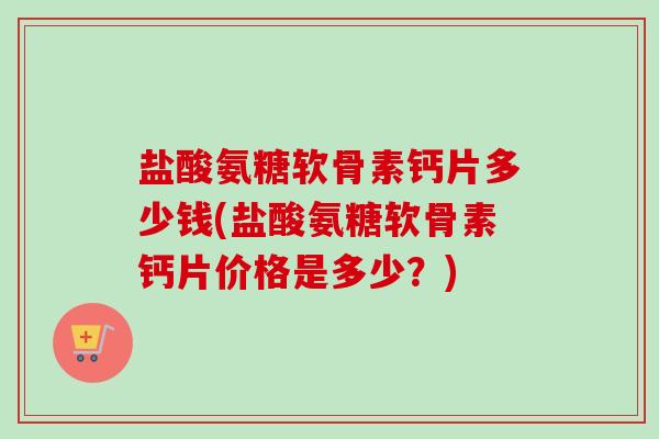 盐酸氨糖软骨素钙片多少钱(盐酸氨糖软骨素钙片价格是多少？)