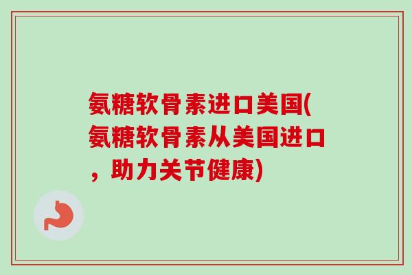 氨糖软骨素进口美国(氨糖软骨素从美国进口，助力关节健康)