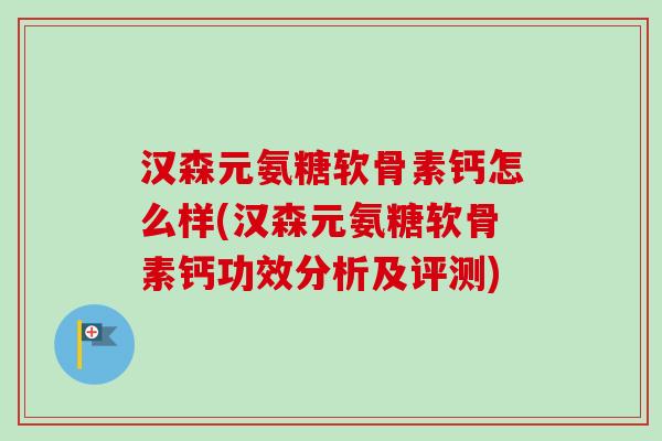 汉森元氨糖软骨素钙怎么样(汉森元氨糖软骨素钙功效分析及评测)