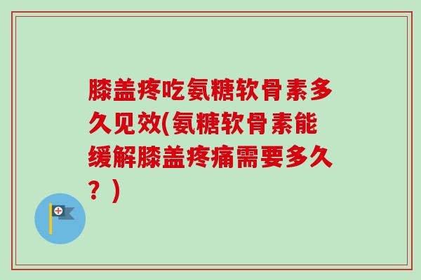 膝盖疼吃氨糖软骨素多久见效(氨糖软骨素能缓解膝盖疼痛需要多久？)