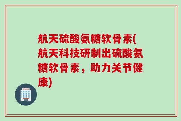 航天硫酸氨糖软骨素(航天科技研制出硫酸氨糖软骨素，助力关节健康)