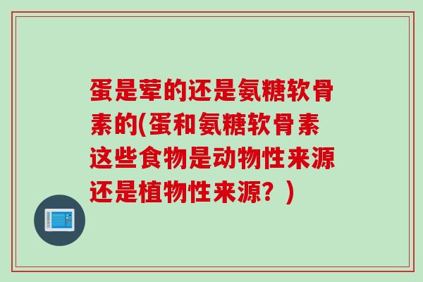 蛋是荤的还是氨糖软骨素的(蛋和氨糖软骨素这些食物是动物性来源还是植物性来源？)
