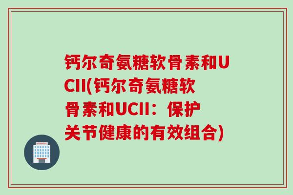 钙尔奇氨糖软骨素和UCII(钙尔奇氨糖软骨素和UCII:保护关节健康的有效组合) 钙尔奇氨糖软骨素和UCII(钙尔奇氨糖软骨素和UCII:保护关节健康的有效组合)